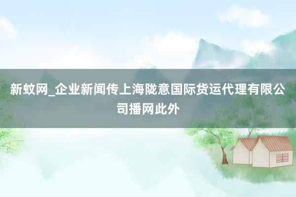 新蚊网_企业新闻传上海陇意国际货运代理有限公司播网此外